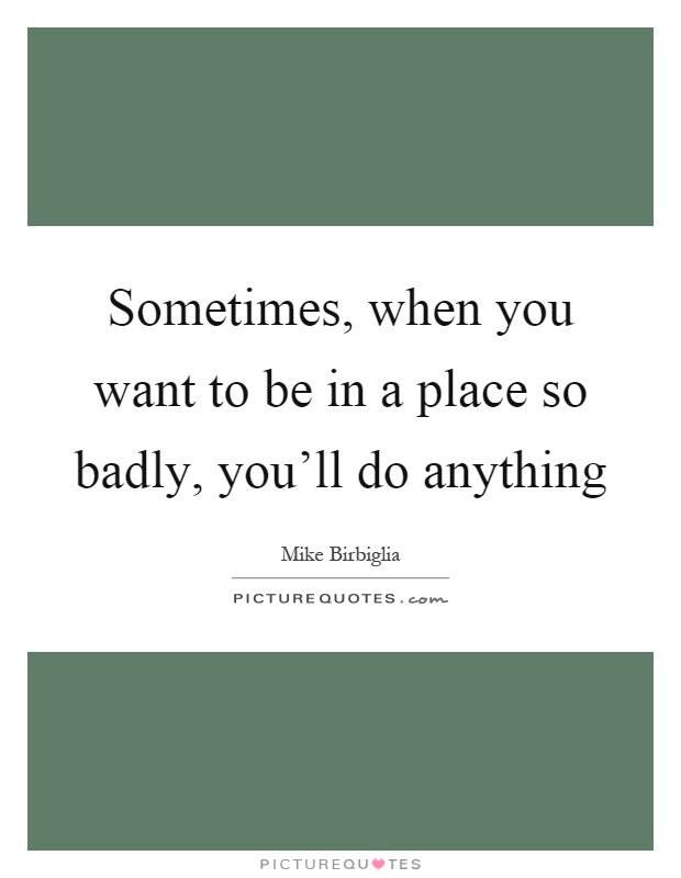 Sometimes, when you want to be in a place so badly, you'll do anything Picture Quote #1