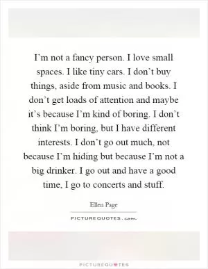 I’m not a fancy person. I love small spaces. I like tiny cars. I don’t buy things, aside from music and books. I don’t get loads of attention and maybe it’s because I’m kind of boring. I don’t think I’m boring, but I have different interests. I don’t go out much, not because I’m hiding but because I’m not a big drinker. I go out and have a good time, I go to concerts and stuff Picture Quote #1