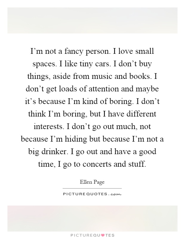 I'm not a fancy person. I love small spaces. I like tiny cars. I don't buy things, aside from music and books. I don't get loads of attention and maybe it's because I'm kind of boring. I don't think I'm boring, but I have different interests. I don't go out much, not because I'm hiding but because I'm not a big drinker. I go out and have a good time, I go to concerts and stuff Picture Quote #1