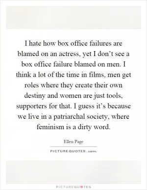 I hate how box office failures are blamed on an actress, yet I don’t see a box office failure blamed on men. I think a lot of the time in films, men get roles where they create their own destiny and women are just tools, supporters for that. I guess it’s because we live in a patriarchal society, where feminism is a dirty word Picture Quote #1