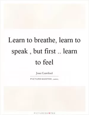Learn to breathe, learn to speak, but first.. learn to feel Picture Quote #1
