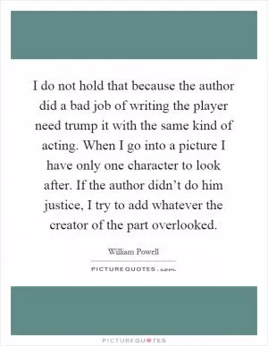 I do not hold that because the author did a bad job of writing the player need trump it with the same kind of acting. When I go into a picture I have only one character to look after. If the author didn’t do him justice, I try to add whatever the creator of the part overlooked Picture Quote #1
