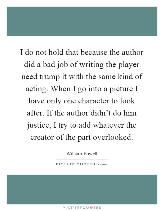 I do not hold that because the author did a bad job of writing the player need trump it with the same kind of acting. When I go into a picture I have only one character to look after. If the author didn't do him justice, I try to add whatever the creator of the part overlooked Picture Quote #1
