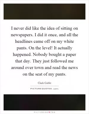 I never did like the idea of sitting on newspapers. I did it once, and all the headlines came off on my white pants. On the level! It actually happened. Nobody bought a paper that day. They just followed me around over town and read the news on the seat of my pants Picture Quote #1