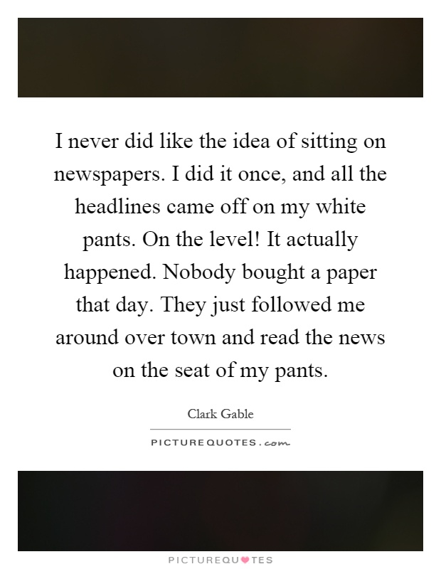 I never did like the idea of sitting on newspapers. I did it once, and all the headlines came off on my white pants. On the level! It actually happened. Nobody bought a paper that day. They just followed me around over town and read the news on the seat of my pants Picture Quote #1