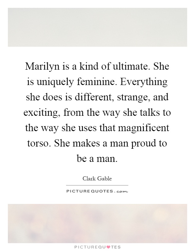 Marilyn is a kind of ultimate. She is uniquely feminine. Everything she does is different, strange, and exciting, from the way she talks to the way she uses that magnificent torso. She makes a man proud to be a man Picture Quote #1