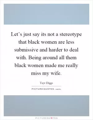 Let’s just say its not a stereotype that black women are less submissive and harder to deal with. Being around all them black women made me really miss my wife Picture Quote #1