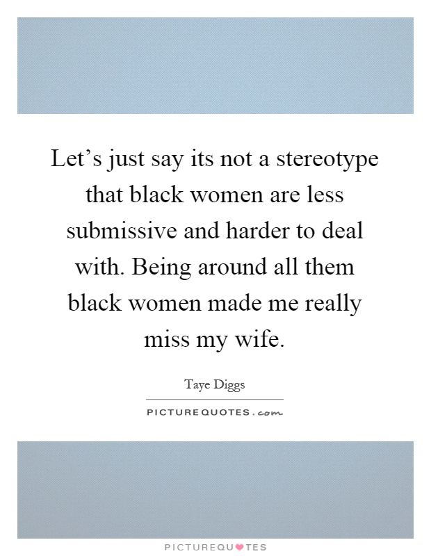 Let's just say its not a stereotype that black women are less submissive and harder to deal with. Being around all them black women made me really miss my wife Picture Quote #1