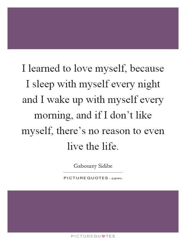 I learned to love myself, because I sleep with myself every night and I wake up with myself every morning, and if I don't like myself, there's no reason to even live the life Picture Quote #1