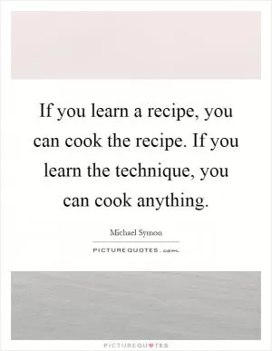 If you learn a recipe, you can cook the recipe. If you learn the technique, you can cook anything Picture Quote #1