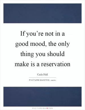 If you’re not in a good mood, the only thing you should make is a reservation Picture Quote #1