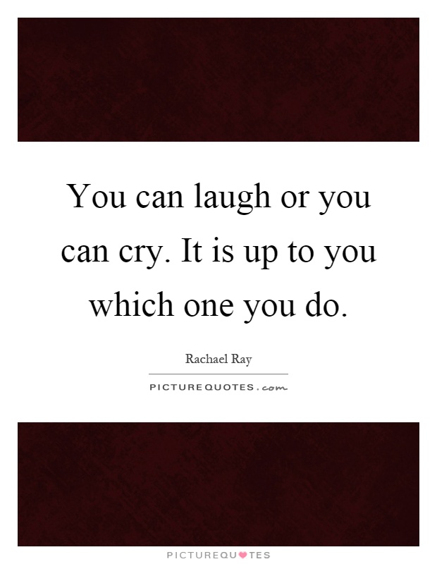 You can laugh or you can cry. It is up to you which one you do Picture Quote #1
