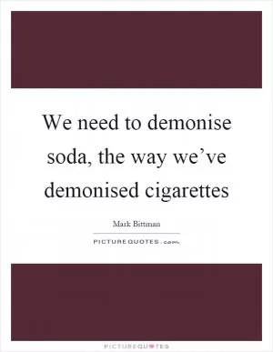 We need to demonise soda, the way we’ve demonised cigarettes Picture Quote #1