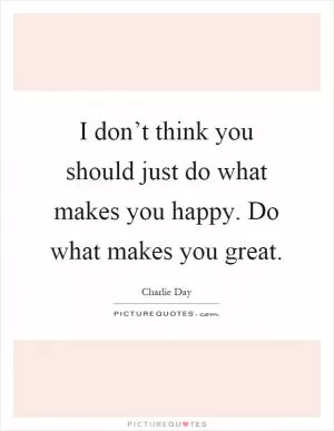 I don’t think you should just do what makes you happy. Do what makes you great Picture Quote #1