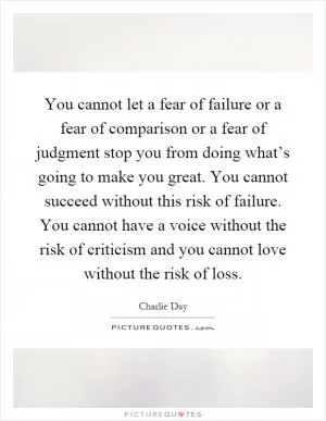 You cannot let a fear of failure or a fear of comparison or a fear of judgment stop you from doing what’s going to make you great. You cannot succeed without this risk of failure. You cannot have a voice without the risk of criticism and you cannot love without the risk of loss Picture Quote #1