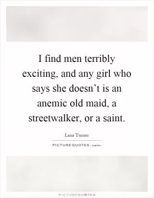 I find men terribly exciting, and any girl who says she doesn’t is an anemic old maid, a streetwalker, or a saint Picture Quote #1