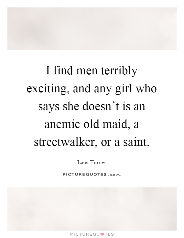 I find men terribly exciting, and any girl who says she doesn't is an anemic old maid, a streetwalker, or a saint Picture Quote #1