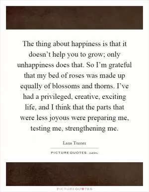 The thing about happiness is that it doesn’t help you to grow; only unhappiness does that. So I’m grateful that my bed of roses was made up equally of blossoms and thorns. I’ve had a privileged, creative, exciting life, and I think that the parts that were less joyous were preparing me, testing me, strengthening me Picture Quote #1