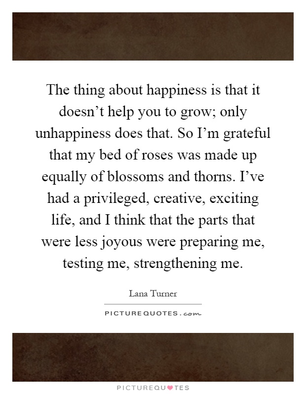 The thing about happiness is that it doesn't help you to grow; only unhappiness does that. So I'm grateful that my bed of roses was made up equally of blossoms and thorns. I've had a privileged, creative, exciting life, and I think that the parts that were less joyous were preparing me, testing me, strengthening me Picture Quote #1