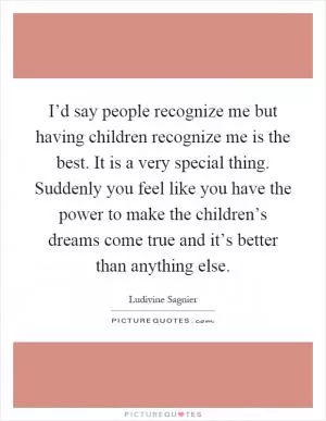 I’d say people recognize me but having children recognize me is the best. It is a very special thing. Suddenly you feel like you have the power to make the children’s dreams come true and it’s better than anything else Picture Quote #1