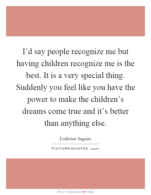 I'd say people recognize me but having children recognize me is the best. It is a very special thing. Suddenly you feel like you have the power to make the children's dreams come true and it's better than anything else Picture Quote #1