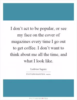 I don’t act to be popular, or see my face on the cover of magazines every time I go out to get coffee. I don’t want to think about me all the time, and what I look like Picture Quote #1