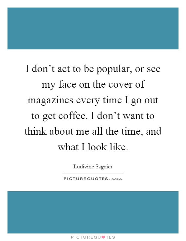 I don't act to be popular, or see my face on the cover of magazines every time I go out to get coffee. I don't want to think about me all the time, and what I look like Picture Quote #1