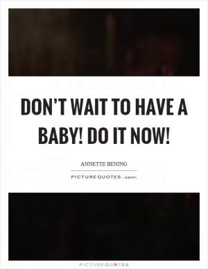 Don’t wait to have a baby! Do it now! Picture Quote #1