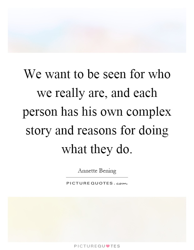 We want to be seen for who we really are, and each person has his own complex story and reasons for doing what they do Picture Quote #1