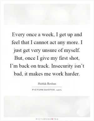 Every once a week, I get up and feel that I cannot act any more. I just get very unsure of myself. But, once I give my first shot, I’m back on track. Insecurity isn’t bad, it makes me work harder Picture Quote #1