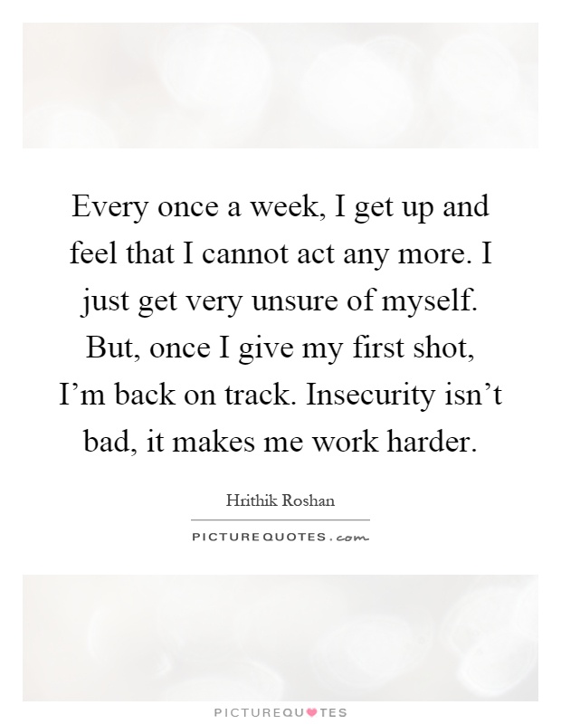 Every once a week, I get up and feel that I cannot act any more. I just get very unsure of myself. But, once I give my first shot, I'm back on track. Insecurity isn't bad, it makes me work harder Picture Quote #1