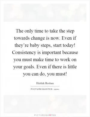 The only time to take the step towards change is now. Even if they’re baby steps, start today! Consistency is important because you must make time to work on your goals. Even if there is little you can do, you must! Picture Quote #1