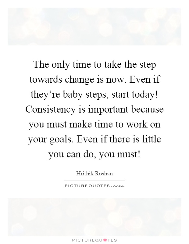 The only time to take the step towards change is now. Even if they're baby steps, start today! Consistency is important because you must make time to work on your goals. Even if there is little you can do, you must! Picture Quote #1