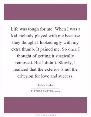 Life was tough for me. When I was a kid, nobody played with me because they thought I looked ugly with my extra thumb. It pained me. So once I thought of getting it surgically removed. But I didn’t. Slowly, I realized that the exterior is not the criterion for love and success Picture Quote #1