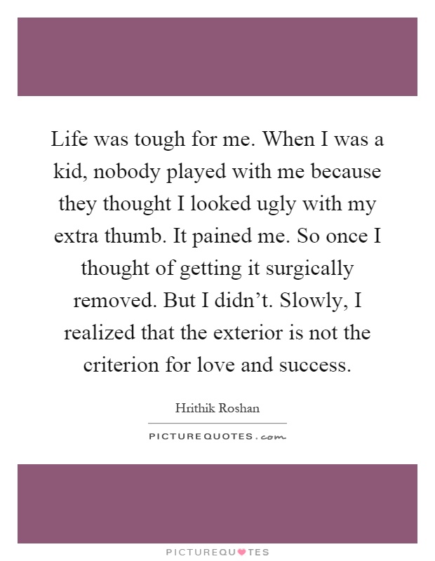 Life was tough for me. When I was a kid, nobody played with me because they thought I looked ugly with my extra thumb. It pained me. So once I thought of getting it surgically removed. But I didn't. Slowly, I realized that the exterior is not the criterion for love and success Picture Quote #1