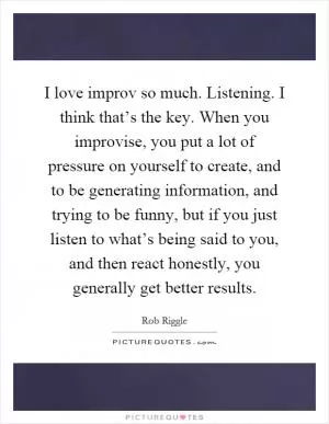 I love improv so much. Listening. I think that’s the key. When you improvise, you put a lot of pressure on yourself to create, and to be generating information, and trying to be funny, but if you just listen to what’s being said to you, and then react honestly, you generally get better results Picture Quote #1