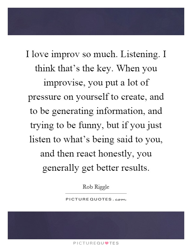 I love improv so much. Listening. I think that's the key. When you improvise, you put a lot of pressure on yourself to create, and to be generating information, and trying to be funny, but if you just listen to what's being said to you, and then react honestly, you generally get better results Picture Quote #1