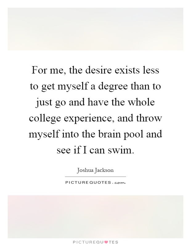 For me, the desire exists less to get myself a degree than to just go and have the whole college experience, and throw myself into the brain pool and see if I can swim Picture Quote #1