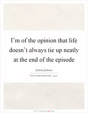 I’m of the opinion that life doesn’t always tie up neatly at the end of the episode Picture Quote #1
