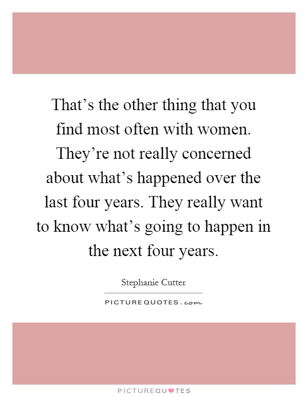 That's the other thing that you find most often with women. They're not really concerned about what's happened over the last four years. They really want to know what's going to happen in the next four years Picture Quote #1