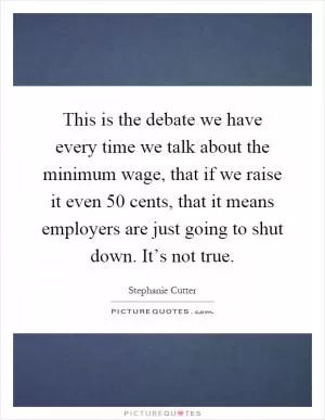 This is the debate we have every time we talk about the minimum wage, that if we raise it even 50 cents, that it means employers are just going to shut down. It’s not true Picture Quote #1