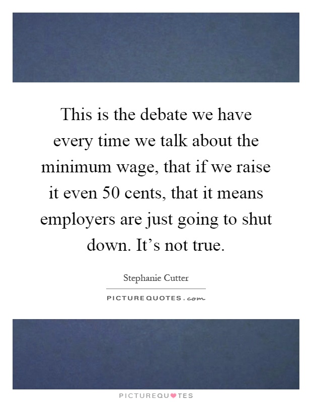 This is the debate we have every time we talk about the minimum wage, that if we raise it even 50 cents, that it means employers are just going to shut down. It's not true Picture Quote #1