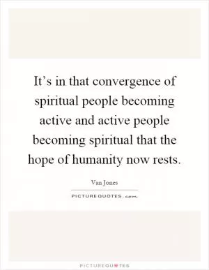 It’s in that convergence of spiritual people becoming active and active people becoming spiritual that the hope of humanity now rests Picture Quote #1