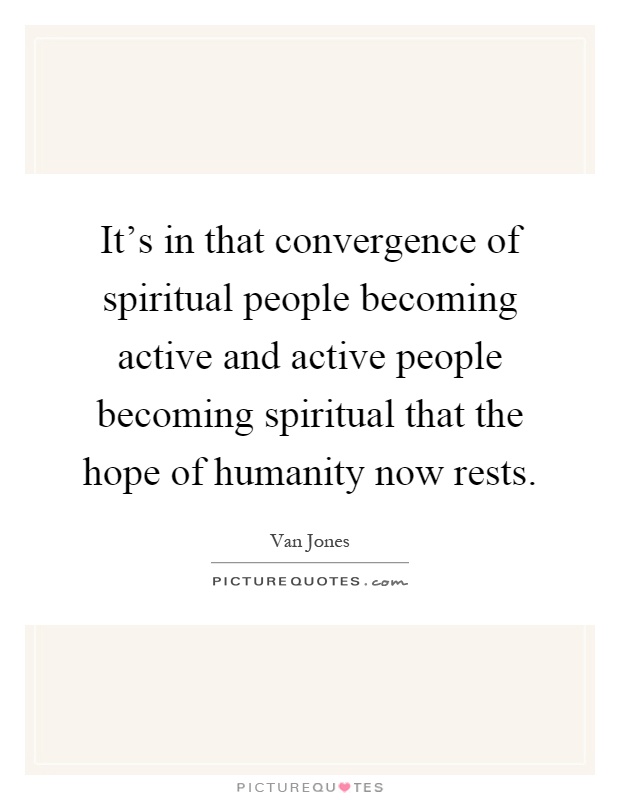 It's in that convergence of spiritual people becoming active and active people becoming spiritual that the hope of humanity now rests Picture Quote #1