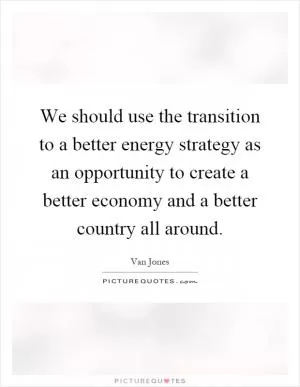 We should use the transition to a better energy strategy as an opportunity to create a better economy and a better country all around Picture Quote #1