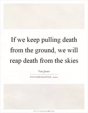 If we keep pulling death from the ground, we will reap death from the skies Picture Quote #1