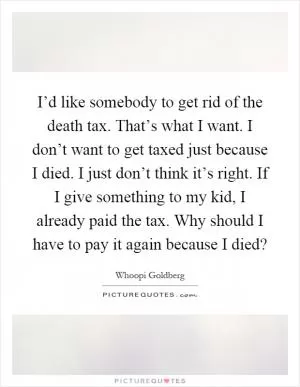 I’d like somebody to get rid of the death tax. That’s what I want. I don’t want to get taxed just because I died. I just don’t think it’s right. If I give something to my kid, I already paid the tax. Why should I have to pay it again because I died? Picture Quote #1