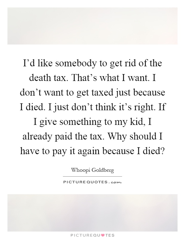 I'd like somebody to get rid of the death tax. That's what I want. I don't want to get taxed just because I died. I just don't think it's right. If I give something to my kid, I already paid the tax. Why should I have to pay it again because I died? Picture Quote #1