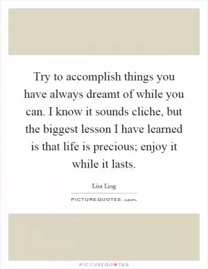 Try to accomplish things you have always dreamt of while you can. I know it sounds cliche, but the biggest lesson I have learned is that life is precious; enjoy it while it lasts Picture Quote #1
