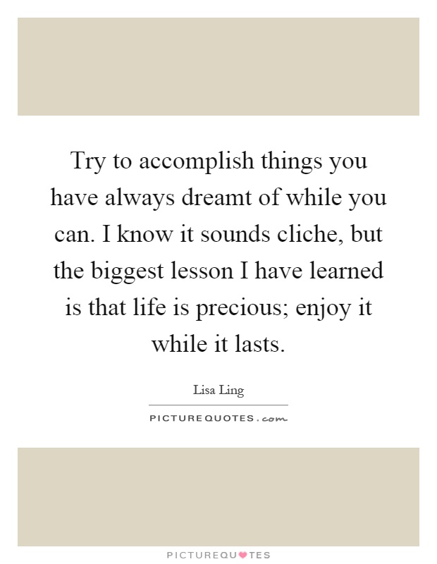 Try to accomplish things you have always dreamt of while you can. I know it sounds cliche, but the biggest lesson I have learned is that life is precious; enjoy it while it lasts Picture Quote #1